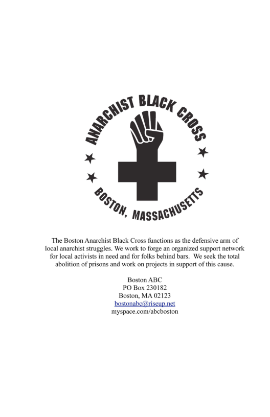 ‘The Boston Anarchist Black Cross functions as the defensive arm of Tocal anarchist struggles. We work to forge an organized support network for local activists in need and for folks behind bars. We seck the total abolition of prisons and work on projects in support of this cause.  Boston ABC  ‘myspace.com/abeboston 